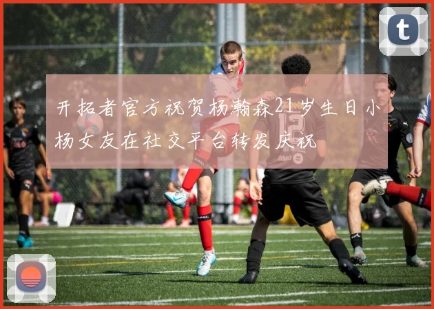 开拓者官方祝贺杨瀚森21岁生日小杨女友在社交平台转发庆祝