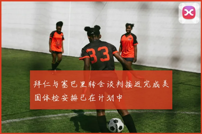 拜仁与塞巴里转会谈判接近完成美国体检安排已在计划中