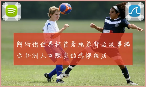 阿玛德世界杯首秀绝杀背后故事揭示非洲人口贩卖的悲惨经历