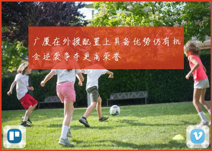 广厦在外援配置上具备优势仍有机会逆袭争夺更高荣誉