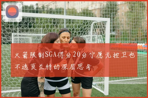 火箭限制SGA得分20分宁愿无控卫也不选莫兰特的深层思考