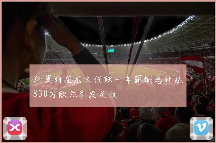 科莫利在尤文任职一年薪酬总计达830万欧元引发关注