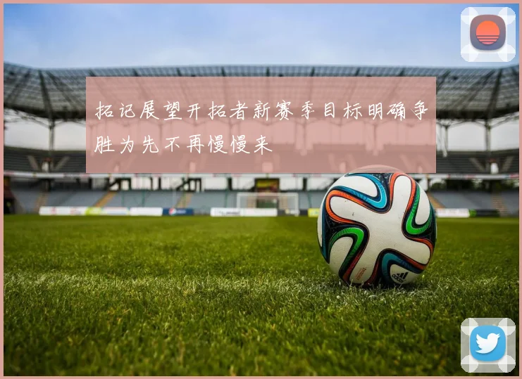 拓记展望开拓者新赛季目标明确争胜为先不再慢慢来