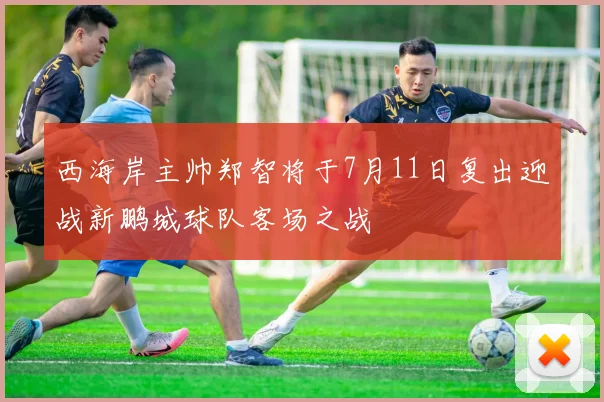 西海岸主帅郑智将于7月11日复出迎战新鹏城球队客场之战
