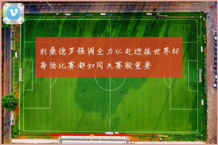 利桑德罗强调全力以赴迎接世界杯每场比赛都如同决赛般重要