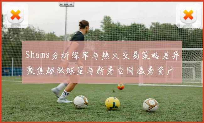 Shams分析绿军与热火交易策略差异聚焦超级球星与新秀合同选秀资产