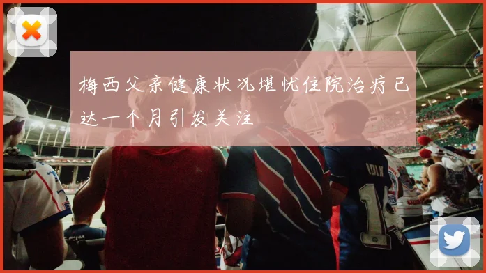 梅西父亲健康状况堪忧住院治疗已达一个月引发关注