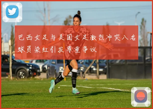 巴西女足与美国女足激烈冲突八名球员染红引发尊重争议